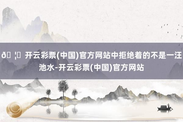 🦄开云彩票(中国)官方网站中拒绝着的不是一汪池水-开云彩票(中国)官方网站