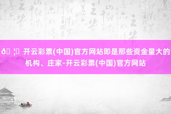 🦄开云彩票(中国)官方网站即是那些资金量大的机构、庄家-开云彩票(中国)官方网站