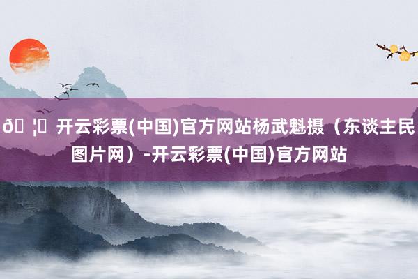 🦄开云彩票(中国)官方网站杨武魁摄（东谈主民图片网）-开云彩票(中国)官方网站