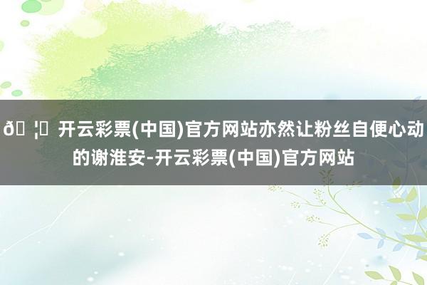 🦄开云彩票(中国)官方网站亦然让粉丝自便心动的谢淮安-开云彩票(中国)官方网站
