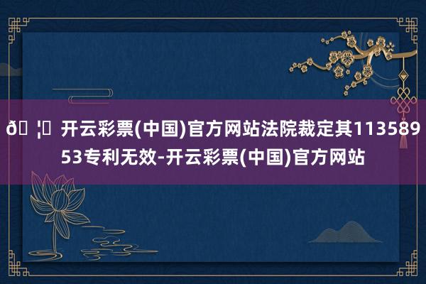 🦄开云彩票(中国)官方网站法院裁定其11358953专利无效-开云彩票(中国)官方网站