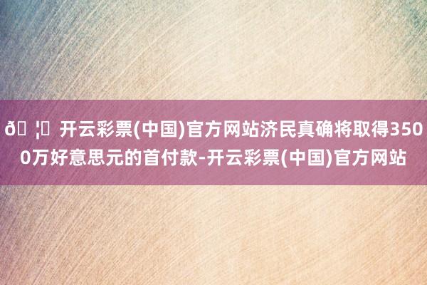 🦄开云彩票(中国)官方网站济民真确将取得3500万好意思元的首付款-开云彩票(中国)官方网站