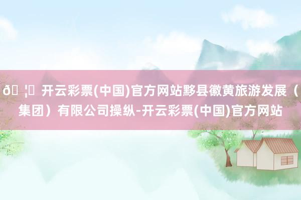 🦄开云彩票(中国)官方网站黟县徽黄旅游发展（集团）有限公司操纵-开云彩票(中国)官方网站