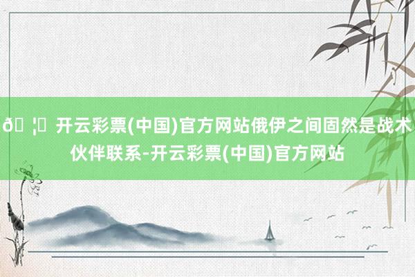 🦄开云彩票(中国)官方网站俄伊之间固然是战术伙伴联系-开云彩票(中国)官方网站