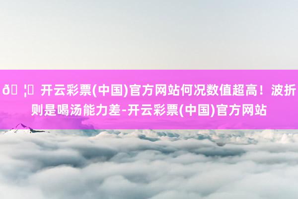 🦄开云彩票(中国)官方网站何况数值超高！波折则是喝汤能力差-开云彩票(中国)官方网站