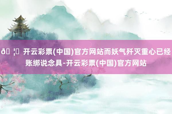 🦄开云彩票(中国)官方网站而妖气歼灭重心已经账绑说念具-开云彩票(中国)官方网站