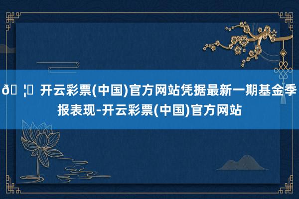 🦄开云彩票(中国)官方网站凭据最新一期基金季报表现-开云彩票(中国)官方网站
