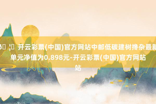 🦄开云彩票(中国)官方网站中邮低碳建树搀杂最新单元净值为0.898元-开云彩票(中国)官方网站