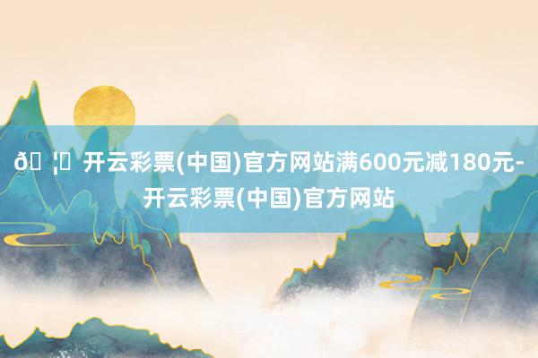 🦄开云彩票(中国)官方网站满600元减180元-开云彩票(中国)官方网站