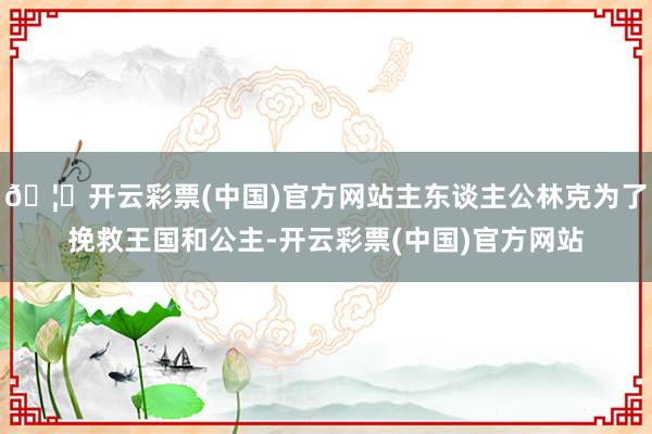 🦄开云彩票(中国)官方网站主东谈主公林克为了挽救王国和公主-开云彩票(中国)官方网站