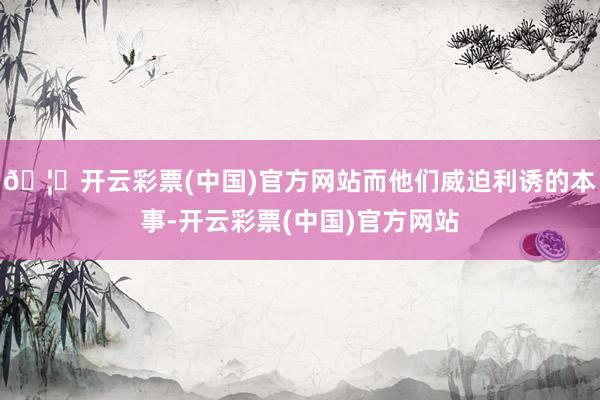 🦄开云彩票(中国)官方网站而他们威迫利诱的本事-开云彩票(中国)官方网站