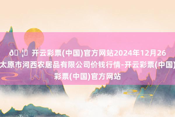 🦄开云彩票(中国)官方网站2024年12月26日山西省太原市河西农居品有限公司价钱行情-开云彩票(中国)官方网站
