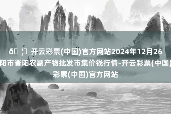 🦄开云彩票(中国)官方网站2024年12月26日山西汾阳市晋阳农副产物批发市集价钱行情-开云彩票(中国)官方网站