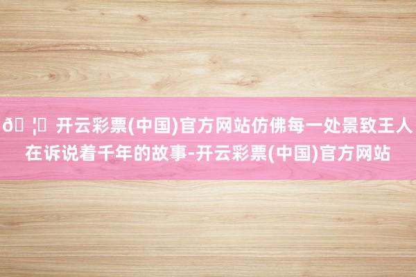 🦄开云彩票(中国)官方网站仿佛每一处景致王人在诉说着千年的故事-开云彩票(中国)官方网站