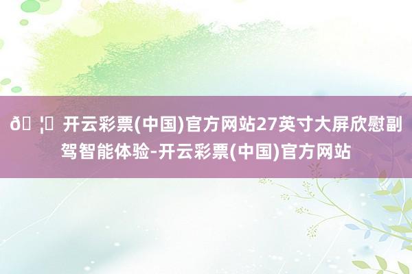 🦄开云彩票(中国)官方网站27英寸大屏欣慰副驾智能体验-开云彩票(中国)官方网站