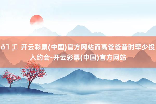 🦄开云彩票(中国)官方网站而高爸爸昔时罕少投入约会-开云彩票(中国)官方网站