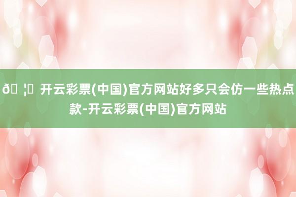 🦄开云彩票(中国)官方网站好多只会仿一些热点款-开云彩票(中国)官方网站