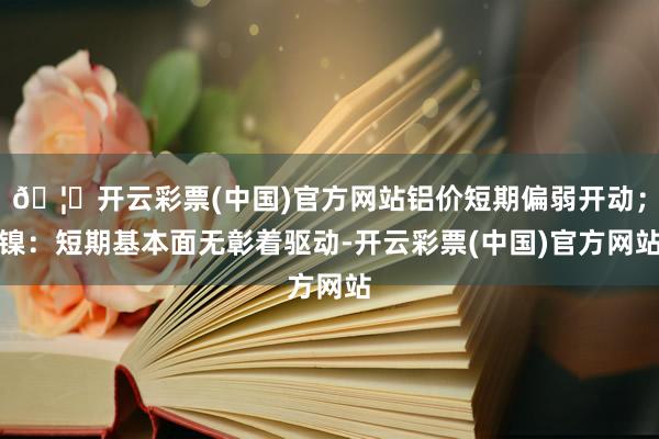 🦄开云彩票(中国)官方网站铝价短期偏弱开动；镍：短期基本面无彰着驱动-开云彩票(中国)官方网站