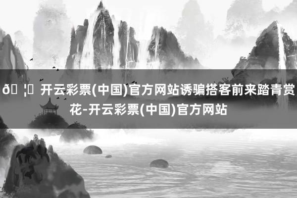 🦄开云彩票(中国)官方网站诱骗搭客前来踏青赏花-开云彩票(中国)官方网站