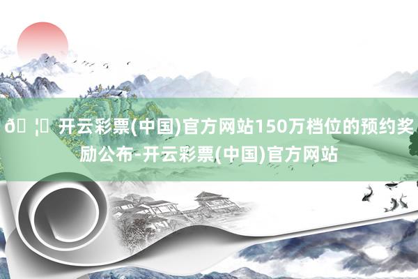 🦄开云彩票(中国)官方网站150万档位的预约奖励公布-开云彩票(中国)官方网站
