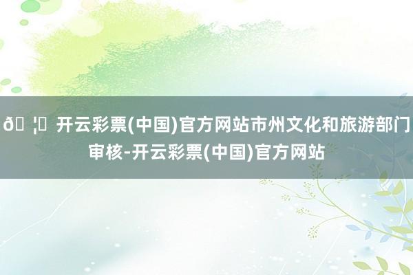 🦄开云彩票(中国)官方网站市州文化和旅游部门审核-开云彩票(中国)官方网站