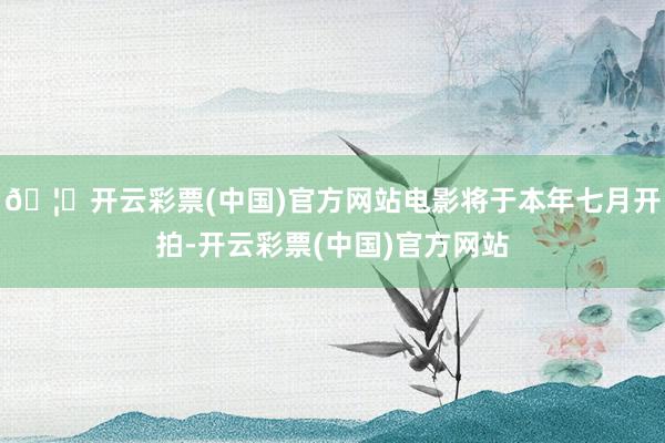 🦄开云彩票(中国)官方网站电影将于本年七月开拍-开云彩票(中国)官方网站