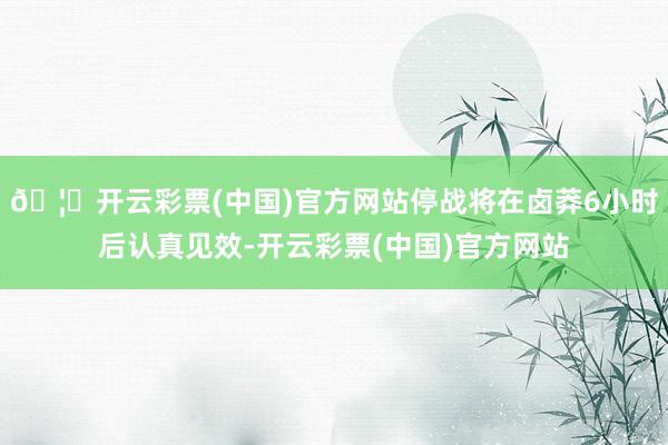 🦄开云彩票(中国)官方网站停战将在卤莽6小时后认真见效-开云彩票(中国)官方网站