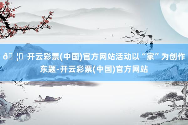 🦄开云彩票(中国)官方网站活动以“家”为创作东题-开云彩票(中国)官方网站