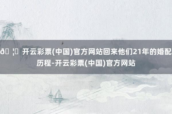 🦄开云彩票(中国)官方网站回来他们21年的婚配历程-开云彩票(中国)官方网站