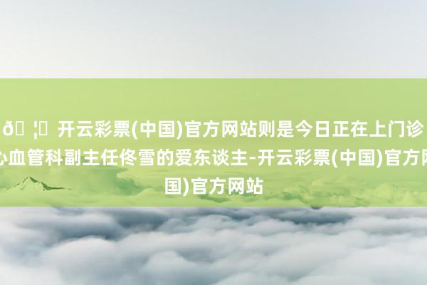 🦄开云彩票(中国)官方网站则是今日正在上门诊的心血管科副主任佟雪的爱东谈主-开云彩票(中国)官方网站