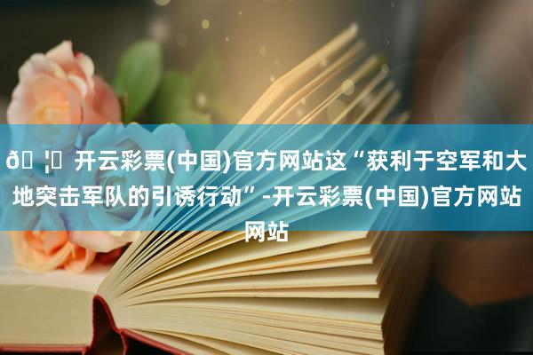 🦄开云彩票(中国)官方网站这“获利于空军和大地突击军队的引诱行动”-开云彩票(中国)官方网站
