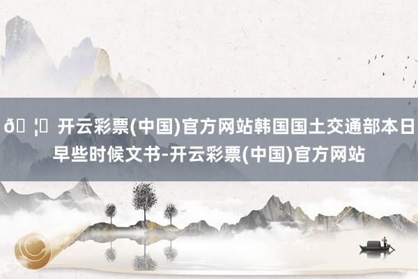 🦄开云彩票(中国)官方网站韩国国土交通部本日早些时候文书-开云彩票(中国)官方网站