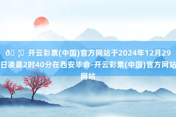 🦄开云彩票(中国)官方网站于2024年12月29日凌晨2时40分在西安毕命-开云彩票(中国)官方网站
