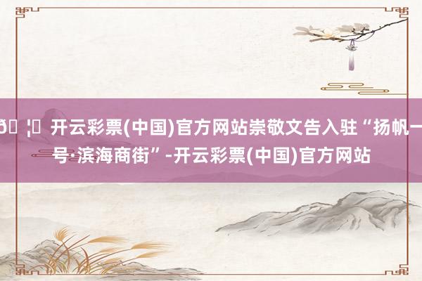 🦄开云彩票(中国)官方网站崇敬文告入驻“扬帆一号·滨海商街”-开云彩票(中国)官方网站