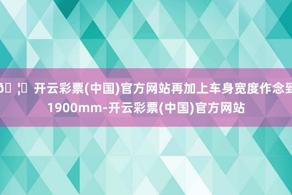 🦄开云彩票(中国)官方网站再加上车身宽度作念到1900mm-开云彩票(中国)官方网站