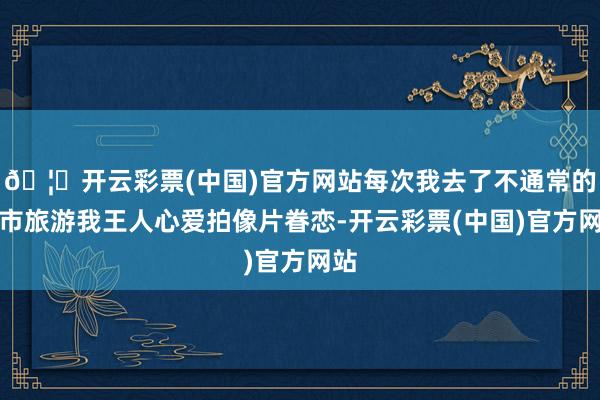 🦄开云彩票(中国)官方网站每次我去了不通常的城市旅游我王人心爱拍像片眷恋-开云彩票(中国)官方网站