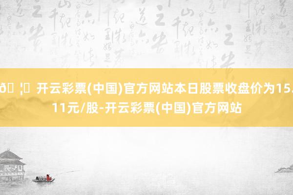 🦄开云彩票(中国)官方网站本日股票收盘价为15.11元/股-开云彩票(中国)官方网站