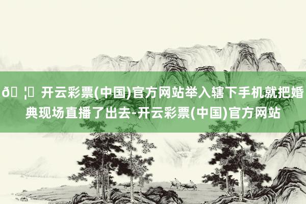 🦄开云彩票(中国)官方网站举入辖下手机就把婚典现场直播了出去-开云彩票(中国)官方网站