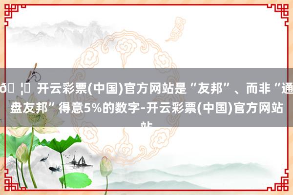 🦄开云彩票(中国)官方网站是“友邦”、而非“通盘友邦”得意5%的数字-开云彩票(中国)官方网站