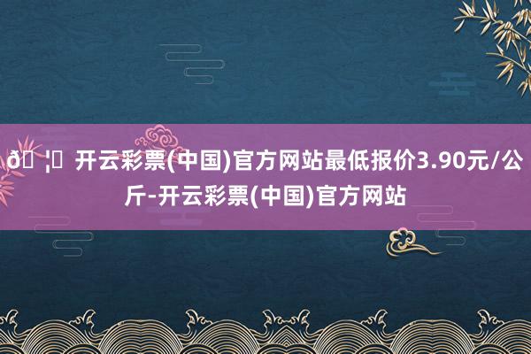🦄开云彩票(中国)官方网站最低报价3.90元/公斤-开云彩票(中国)官方网站