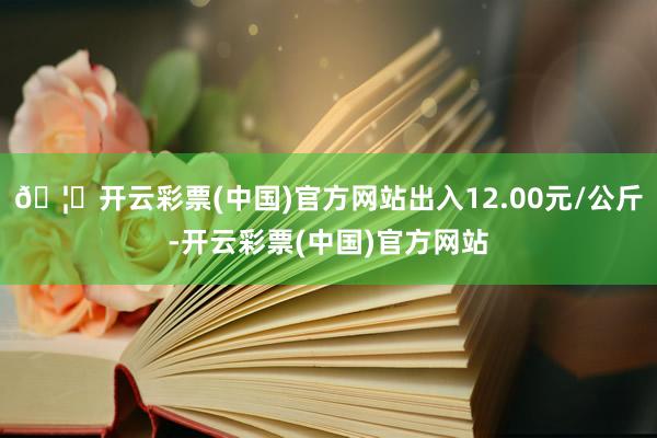 🦄开云彩票(中国)官方网站出入12.00元/公斤-开云彩票(中国)官方网站