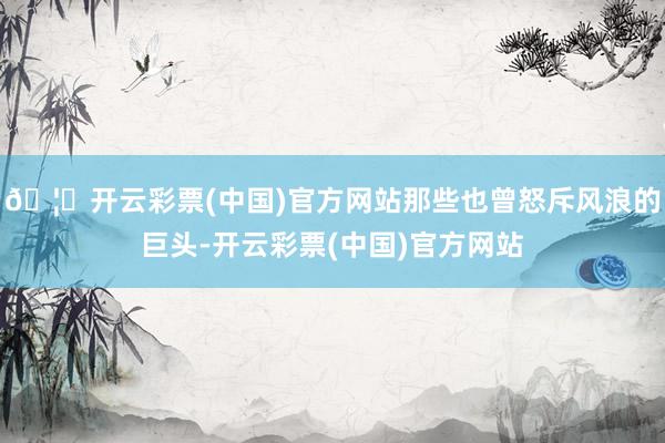 🦄开云彩票(中国)官方网站那些也曾怒斥风浪的巨头-开云彩票(中国)官方网站