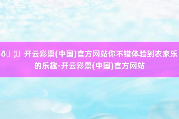 🦄开云彩票(中国)官方网站你不错体验到农家乐的乐趣-开云彩票(中国)官方网站
