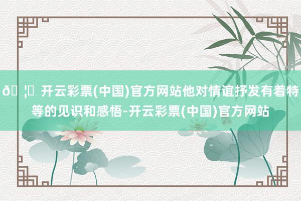 🦄开云彩票(中国)官方网站他对情谊抒发有着特等的见识和感悟-开云彩票(中国)官方网站