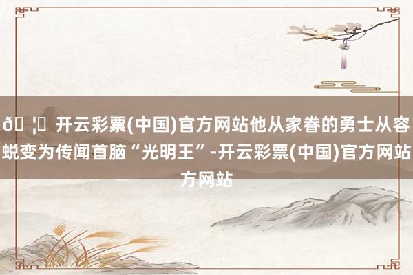 🦄开云彩票(中国)官方网站他从家眷的勇士从容蜕变为传闻首脑“光明王”-开云彩票(中国)官方网站