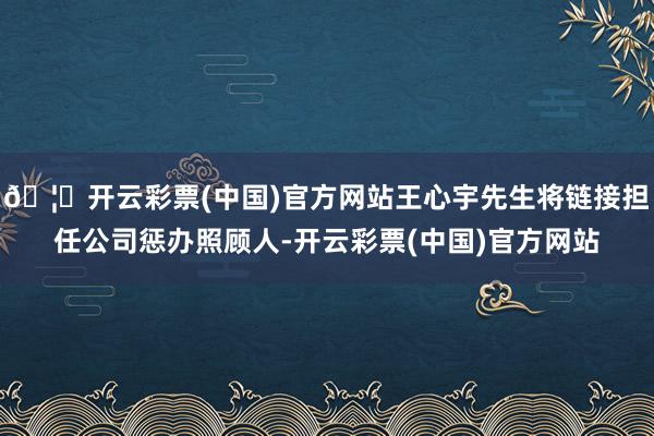 🦄开云彩票(中国)官方网站王心宇先生将链接担任公司惩办照顾人-开云彩票(中国)官方网站