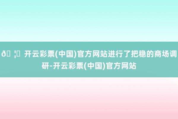 🦄开云彩票(中国)官方网站进行了把稳的商场调研-开云彩票(中国)官方网站