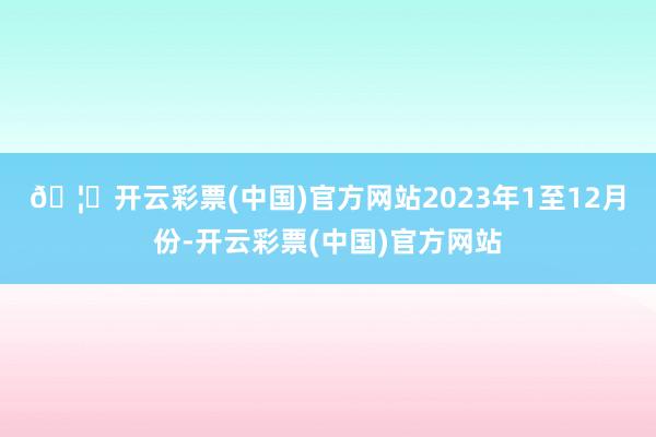 🦄开云彩票(中国)官方网站　　2023年1至12月份-开云彩票(中国)官方网站