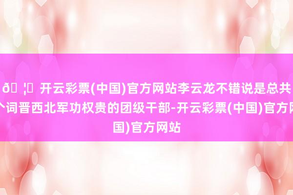 🦄开云彩票(中国)官方网站李云龙不错说是总共这个词晋西北军功权贵的团级干部-开云彩票(中国)官方网站