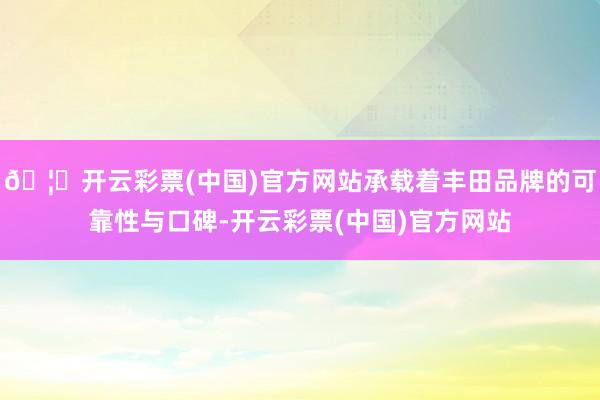 🦄开云彩票(中国)官方网站承载着丰田品牌的可靠性与口碑-开云彩票(中国)官方网站